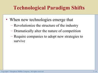 Technological Paradigm Shifts

      • When new technologies emerge that
             – Revolutionize the structure of the industry
             – Dramatically alter the nature of competition
             – Require companies to adopt new strategies to
               survive




Copyright © Houghton Mifflin Company. All rights reserved.    7 - 21
 