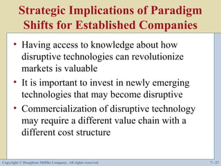 Strategic Implications of Paradigm
          Shifts for Established Companies
      • Having access to knowledge about how
        disruptive technologies can revolutionize
        markets is valuable
      • It is important to invest in newly emerging
        technologies that may become disruptive
      • Commercialization of disruptive technology
        may require a different value chain with a
        different cost structure

Copyright © Houghton Mifflin Company. All rights reserved.   7 - 27
 