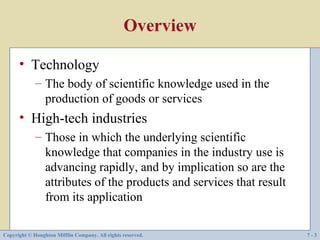 Overview

      • Technology
             – The body of scientific knowledge used in the
               production of goods or services
      • High-tech industries
             – Those in which the underlying scientific
               knowledge that companies in the industry use is
               advancing rapidly, and by implication so are the
               attributes of the products and services that result
               from its application

Copyright © Houghton Mifflin Company. All rights reserved.           7-3
 
