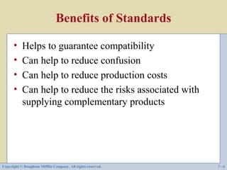 Benefits of Standards

      •    Helps to guarantee compatibility
      •    Can help to reduce confusion
      •    Can help to reduce production costs
      •    Can help to reduce the risks associated with
           supplying complementary products




Copyright © Houghton Mifflin Company. All rights reserved.   7-6
 