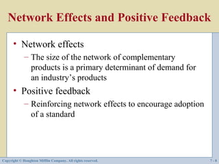 Network Effects and Positive Feedback

      • Network effects
             – The size of the network of complementary
               products is a primary determinant of demand for
               an industry’s products
      • Positive feedback
             – Reinforcing network effects to encourage adoption
               of a standard




Copyright © Houghton Mifflin Company. All rights reserved.         7-8
 