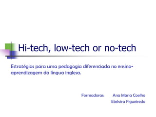 Hi-tech, low-tech or no-tech
Estratégias para uma pedagogia diferenciada no ensino-
aprendizagem da língua inglesa.



                               Formadoras:    Ana Maria Coelho
                                             Etelvira Figueiredo
 