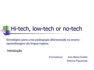 Hi-tech, low-tech or no-tech
Estratégias para uma pedagogia diferenciada no ensino-
aprendizagem da língua inglesa.

Introdução
                               Formadoras:    Ana Maria Coelho
                                             Etelvira Figueiredo
 