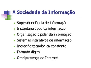 A Sociedade da Informação

   Superabundância de informação
   Instantaneidade da informação
   Organização bipolar da informação
   Sistemas interativos de informação
   Inovação tecnológica constante
   Formato digital
   Omnipresença da Internet
 