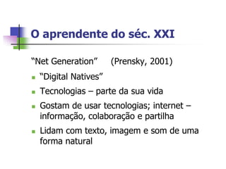 O aprendente do séc. XXI

“Net Generation”        (Prensky, 2001)
   “Digital Natives”
   Tecnologias – parte da sua vida
   Gostam de usar tecnologias; internet –
    informação, colaboração e partilha
   Lidam com texto, imagem e som de uma
    forma natural
 