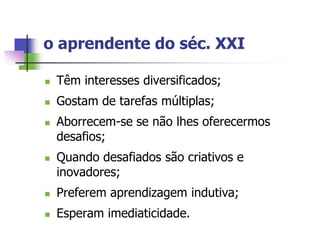 o aprendente do séc. XXI

   Têm interesses diversificados;
   Gostam de tarefas múltiplas;
   Aborrecem-se se não lhes oferecermos
    desafios;
   Quando desafiados são criativos e
    inovadores;
   Preferem aprendizagem indutiva;
   Esperam imediaticidade.
 