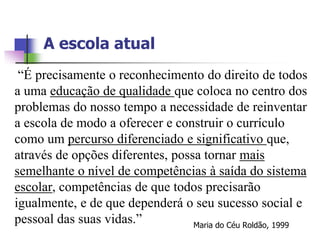 A escola atual
 “É precisamente o reconhecimento do direito de todos
a uma educação de qualidade que coloca no centro dos
problemas do nosso tempo a necessidade de reinventar
a escola de modo a oferecer e construir o currículo
como um percurso diferenciado e significativo que,
através de opções diferentes, possa tornar mais
semelhante o nível de competências à saída do sistema
escolar, competências de que todos precisarão
igualmente, e de que dependerá o seu sucesso social e
pessoal das suas vidas.”          Maria do Céu Roldão, 1999
 