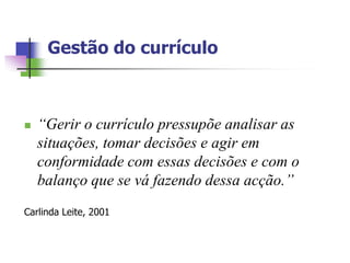 Gestão do currículo



   “Gerir o currículo pressupõe analisar as
    situações, tomar decisões e agir em
    conformidade com essas decisões e com o
    balanço que se vá fazendo dessa acção.”
Carlinda Leite, 2001
 