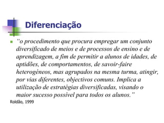 Diferenciação
   “o procedimento que procura empregar um conjunto
    diversificado de meios e de processos de ensino e de
    aprendizagem, a fim de permitir a alunos de idades, de
    aptidões, de comportamentos, de savoir-faire
    heterogéneos, mas agrupados na mesma turma, atingir,
    por vias diferentes, objectivos comuns. Implica a
    utilização de estratégias diversificadas, visando o
    maior sucesso possível para todos os alunos.”
Roldão, 1999
 