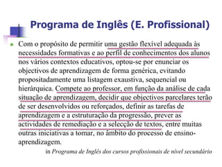Programa de Inglês (E. Profissional)
   Com o propósito de permitir uma gestão flexível adequada às
    necessidades formativas e ao perfil de conhecimentos dos alunos
    nos vários contextos educativos, optou-se por enunciar os
    objectivos de aprendizagem de forma genérica, evitando
    propositadamente uma listagem exaustiva, sequencial ou
    hierárquica. Compete ao professor, em função da análise de cada
    situação de aprendizagem, decidir que objectivos parcelares terão
    de ser desenvolvidos ou reforçados, definir as tarefas de
    aprendizagem e a estruturação da progressão, prever as
    actividades de remediação e a selecção de textos, entre muitas
    outras iniciativas a tomar, no âmbito do processo de ensino-
    aprendizagem.
             in Programa de Inglês dos cursos profissionais de nível secundário
 