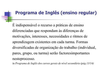 Programa de Inglês (ensino regular)

É indispensável o recurso a práticas de ensino
diferenciadas que respondam às diferenças de
motivações, interesses, necessidades e ritmos de
aprendizagem existentes em cada turma. Formas
diversificadas de organização do trabalho (individual,
pares, grupo, ou turma) serão factoresimportantes
nesteprocesso.
in Programa de Inglês dos cursos gerais de nível secundário (pág.13/14)
 