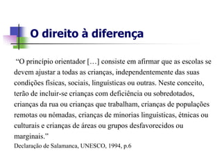 O direito à diferença

 “O princípio orientador […] consiste em afirmar que as escolas se
devem ajustar a todas as crianças, independentemente das suas
condições físicas, sociais, linguísticas ou outras. Neste conceito,
terão de incluir-se crianças com deficiência ou sobredotados,
crianças da rua ou crianças que trabalham, crianças de populações
remotas ou nómadas, crianças de minorias linguísticas, étnicas ou
culturais e crianças de áreas ou grupos desfavorecidos ou
marginais.”
Declaração de Salamanca, UNESCO, 1994, p.6
 