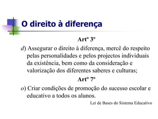 O direito à diferença
                        Artº 3º
d) Assegurar o direito à diferença, mercê do respeito
   pelas personalidades e pelos projectos individuais
   da existência, bem como da consideração e
   valorização dos diferentes saberes e culturas;
                        Artº 7º
o) Criar condições de promoção do sucesso escolar e
   educativo a todos os alunos.
                            Lei de Bases do Sistema Educativo
 