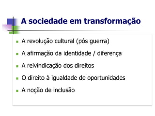A sociedade em transformação

   A revolução cultural (pós guerra)

   A afirmação da identidade / diferença

   A reivindicação dos direitos

   O direito à igualdade de oportunidades

   A noção de inclusão
 