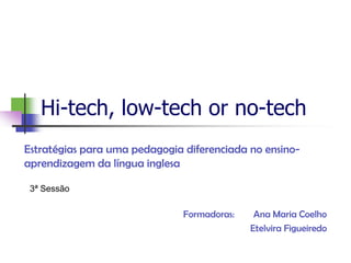 Hi-tech, low-tech or no-tech
Estratégias para uma pedagogia diferenciada no ensino-
aprendizagem da língua inglesa

 3ª Sessão

                               Formadoras:    Ana Maria Coelho
                                             Etelvira Figueiredo
 