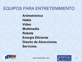www.lt-automation.com 3
EQUIPOS PARA ENTRETENIMIENTO
Animatrónica
Habla
Video
Multimedia
Robots
Energía Eficiente
Diseño de Atracciones
Servicios
 