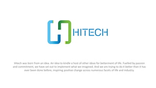 Hitech was born from an idea. An idea to kindle a host of other ideas for betterment of life. Fuelled by passion
and commitment, we have set out to implement what we imagined. And we are trying to do it better than it has
ever been done before, inspiring positive change across numerous facets of life and industry.
 