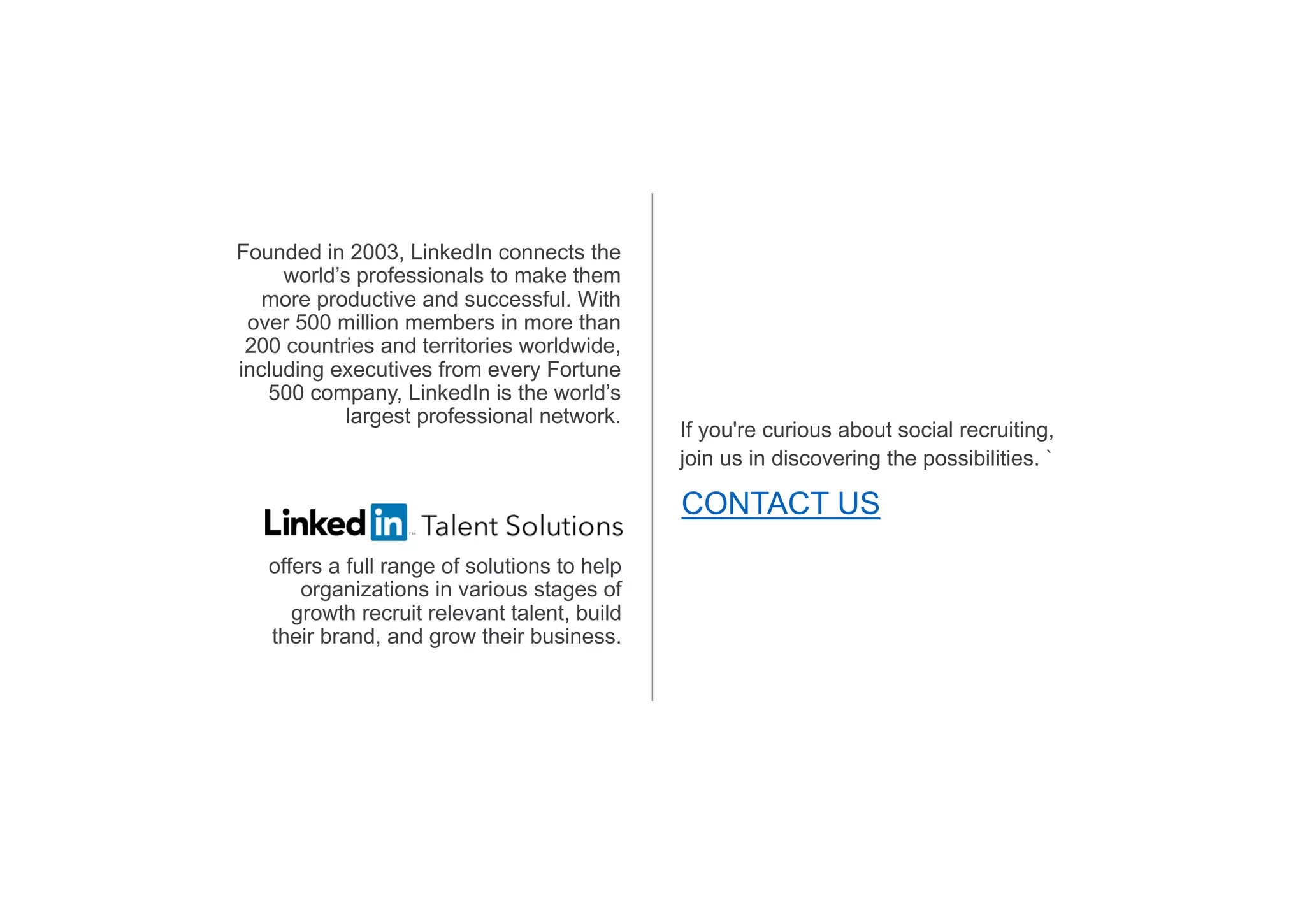 Founded in 2003, LinkedIn connects the
world’s professionals to make them
more productive and successful. With
over 500 million members in more than
200 countries and territories worldwide,
including executives from every Fortune
500 company, LinkedIn is the world’s
largest professional network.
offers a full range of solutions to help
organizations in various stages of
growth recruit relevant talent, build
their brand, and grow their business.
If you're curious about social recruiting,
join us in discovering the possibilities. `
CONTACT US
 