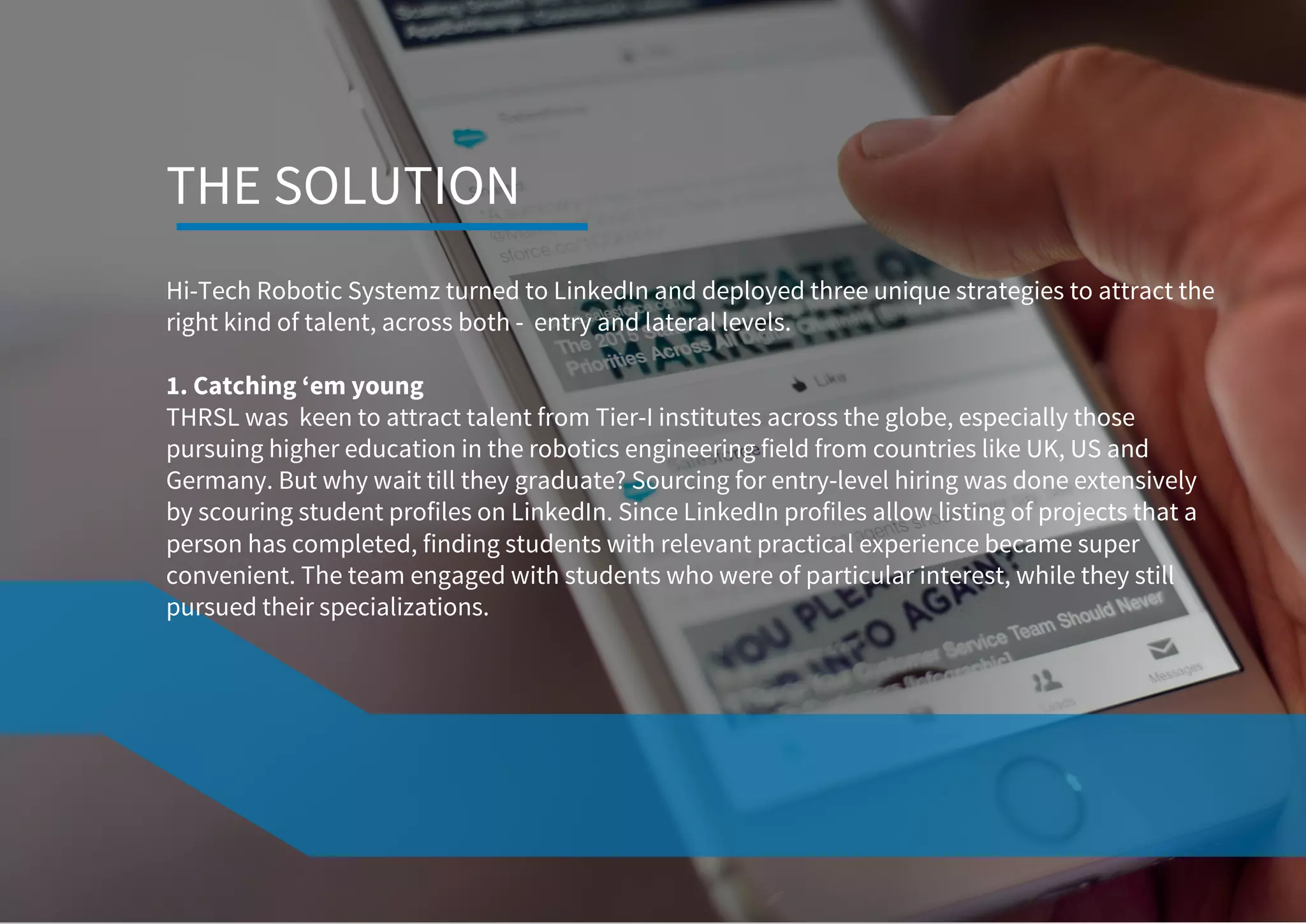 Hi-Tech Robotic Systemz turned to LinkedIn and deployed three unique strategies to attract the
right kind of talent, across both - entry and lateral levels.
1. Catching ‘em young
THRSL was keen to attract talent from Tier-I institutes across the globe, especially those
pursuing higher education in the robotics engineering field from countries like UK, US and
Germany. But why wait till they graduate? Sourcing for entry-level hiring was done extensively
by scouring student profiles on LinkedIn. Since LinkedIn profiles allow listing of projects that a
person has completed, finding students with relevant practical experience became super
convenient. The team engaged with students who were of particular interest, while they still
pursued their specializations.
THE SOLUTION
 