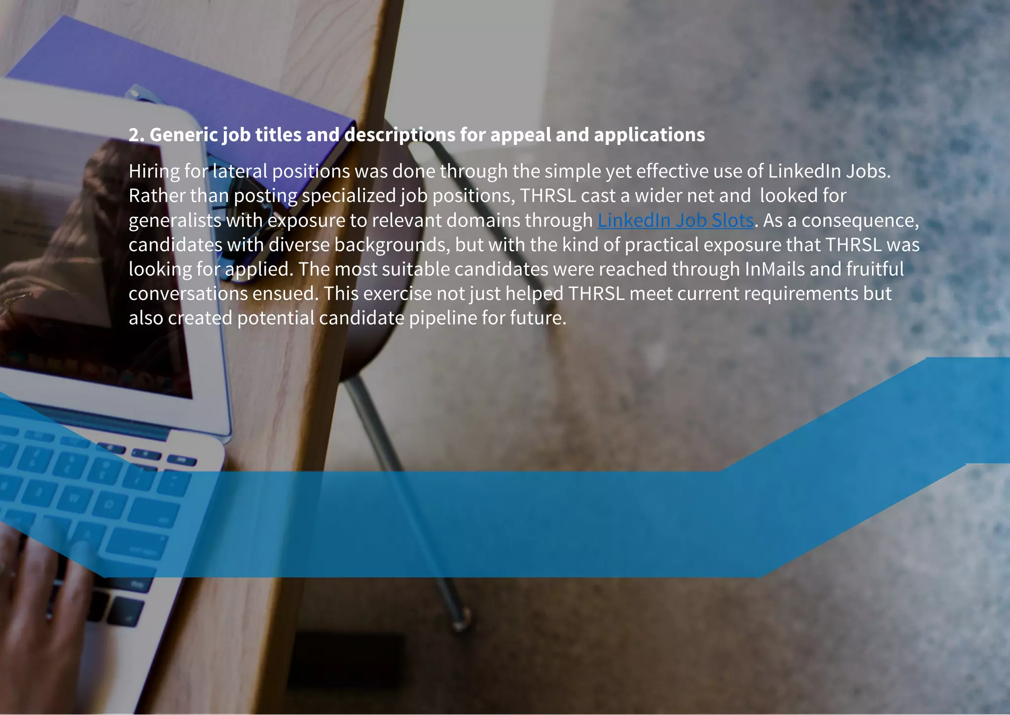 2. Generic job titles and descriptions for appeal and applications
Hiring for lateral positions was done through the simple yet effective use of LinkedIn Jobs.
Rather than posting specialized job positions, THRSL cast a wider net and looked for
generalists with exposure to relevant domains through LinkedIn Job Slots. As a consequence,
candidates with diverse backgrounds, but with the kind of practical exposure that THRSL was
looking for applied. The most suitable candidates were reached through InMails and fruitful
conversations ensued. This exercise not just helped THRSL meet current requirements but
also created potential candidate pipeline for future.
 