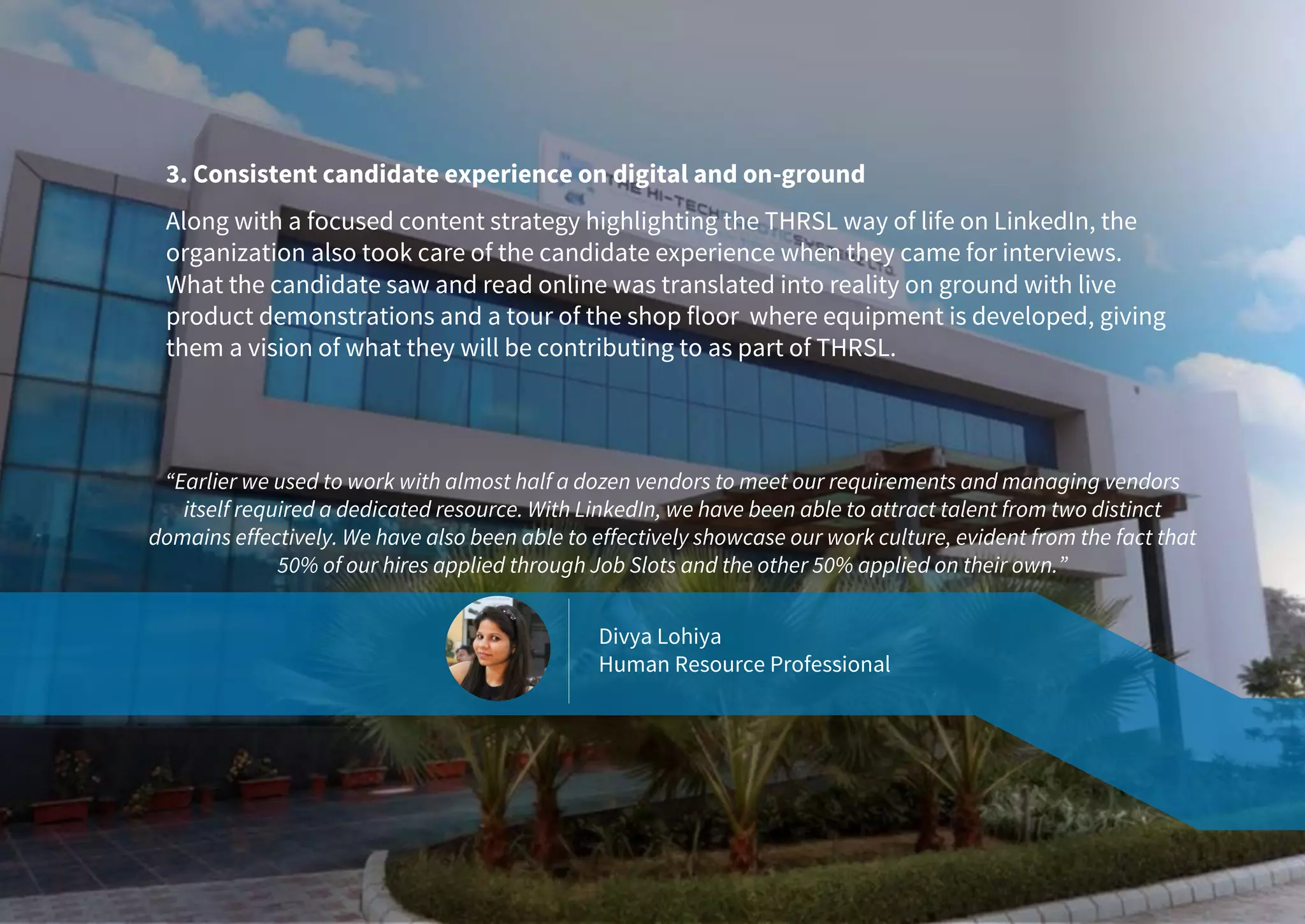 3. Consistent candidate experience on digital and on-ground
Along with a focused content strategy highlighting the THRSL way of life on LinkedIn, the
organization also took care of the candidate experience when they came for interviews.
What the candidate saw and read online was translated into reality on ground with live
product demonstrations and a tour of the shop floor where equipment is developed, giving
them a vision of what they will be contributing to as part of THRSL.
“Earlier we used to work with almost half a dozen vendors to meet our requirements and managing vendors
itself required a dedicated resource. With LinkedIn, we have been able to attract talent from two distinct
domains effectively. We have also been able to effectively showcase our work culture, evident from the fact that
50% of our hires applied through Job Slots and the other 50% applied on their own.”
Divya Lohiya
Human Resource Professional
 