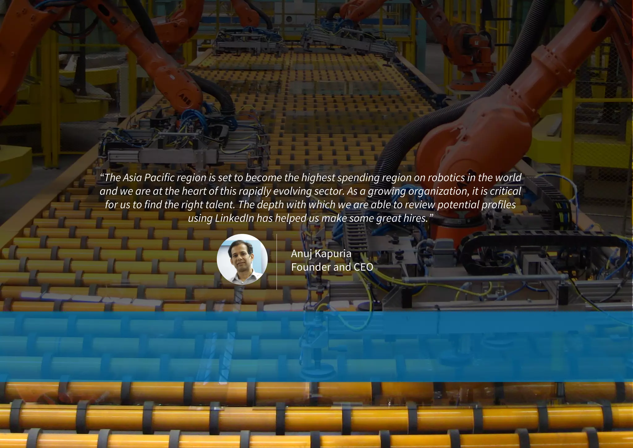 “The Asia Pacific region is set to become the highest spending region on robotics in the world
and we are at the heart of this rapidly evolving sector. As a growing organization, it is critical
for us to find the right talent. The depth with which we are able to review potential profiles
using LinkedIn has helped us make some great hires.”
Anuj Kapuria
Founder and CEO
 