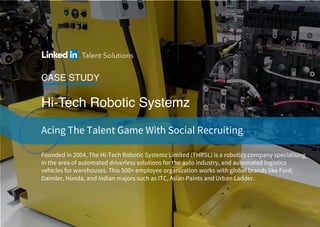 Hi-Tech Robotic Systemz
CASE STUDY
Acing The Talent Game With Social Recruiting
Founded in 2004, The Hi-Tech Robotic Systemz Limited (THRSL) is a robotics company specialising
in the area of automated driverless solutions for the auto industry, and automated logistics
vehicles for warehouses. This 500+ employee organization works with global brands like Ford,
Daimler, Honda, and Indian majors such as ITC, Asian Paints and Urban Ladder.
 