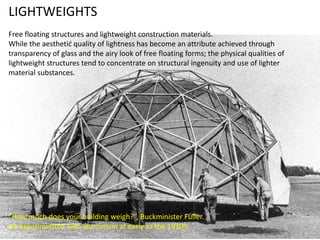 LIGHTWEIGHTS
Free floating structures and lightweight construction materials.
While the aesthetic quality of lightness has become an attribute achieved through
transparency of glass and the airy look of free floating forms; the physical qualities of
lightweight structures tend to concentrate on structural ingenuity and use of lighter
material substances.

“How much does your building weigh?”, Buckminister Fuller.
He experimented with aluminium at early as the 1930’s.

 
