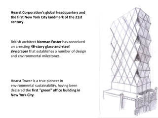 Hearst Corporation's global headquarters and
the first New York City landmark of the 21st
century.

British architect Norman Foster has conceived
an arresting 46-story glass-and-steel
skyscraper that establishes a number of design
and environmental milestones.

Hearst Tower is a true pioneer in
environmental sustainability, having been
declared the first "green" office building in
New York City.

 