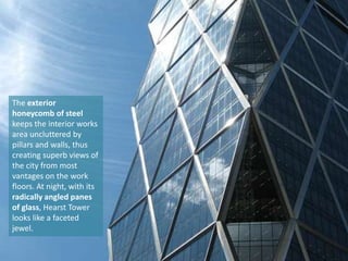 The exterior
honeycomb of steel
keeps the interior works
area uncluttered by
pillars and walls, thus
creating superb views of
the city from most
vantages on the work
floors. At night, with its
radically angled panes
of glass, Hearst Tower
looks like a faceted
jewel.

 