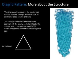 Diagrid Pattern: More about the Structure
"The triangular frames carry the gravity load
and has inherent strength and resistance to
the lateral loads, seismic and wind
The triangles are so efficient in terms of
bearing both the gravity and lateral loads, the
building use 21 percent less steel (9,500
metric tons) than a conventional building of its
size.

Lateral load

Gravity load

 
