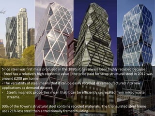 Since steel was first mass produced in the 1880s it has always been highly recycled because :
- Steel has a relatively high economic value - the price paid for scrap structural steel in 2012 was
around £200 per tonne
- The versatility of steel means that it can be easily recycled or remanufactured into new
applications as demand dictates
- Steel’s magnetic properties mean that it can be efficiently segregated from mixed waste
streams.
90% of the Tower's structural steel contains recycled materials. The triangulated steel frame
uses 21% less steel than a traditionally framed building.

 