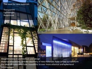 The need for new materials
Transparent
Lightweight
Responsive

Weightlessness in architecture and design
Material innovations, and the discovery of new materials have served to transform
the ideas of materiality from monolithic to ever more ethereal and ephemeral
constructions.

 