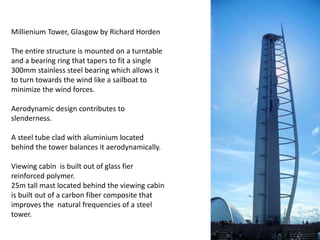 Millienium Tower, Glasgow by Richard Horden
The entire structure is mounted on a turntable
and a bearing ring that tapers to fit a single
300mm stainless steel bearing which allows it
to turn towards the wind like a sailboat to
minimize the wind forces.
Aerodynamic design contributes to
slenderness.
A steel tube clad with aluminium located
behind the tower balances it aerodynamically.
Viewing cabin is built out of glass fier
reinforced polymer.
25m tall mast located behind the viewing cabin
is built out of a carbon fiber composite that
improves the natural frequencies of a steel
tower.

 