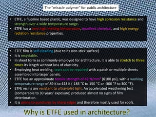 The "miracle polymer" for public architecture
• ETFE, a fluorine based plastic, was designed to have high corrosion resistance and
strength over a wide temperature range.
• ETFE has a very high melting temperature, excellent chemical, and high energy
radiation resistance properties.

• ETFE film is self-cleaning (due to its non-stick surface)
• It is recyclable.
• In sheet form as commonly employed for architecture, it is able to stretch to three
times its length without loss of elasticity.
• Employing heat welding, tears can be repaired with a patch or multiple sheets
assembled into larger panels.
• ETFE has an approximate tensile strength of 42 N/mm² (6100 psi), with a working
temperature range of 89 K to 423 K (-185 °C to 150 °C or -300 °F to 300 °F).
• ETFE resins are resistant to ultraviolet light. An accelerated weathering test
(comparable to 30 years’ exposure) produced almost no signs of film
deterioration.
• It is prone to punctures by sharp edges and therefore mostly used for roofs.

 