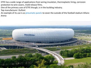 ETFE has a wide range of applications from wiring insulation, thermoplastic lining, corrosion
protection to wire covers, mold release films.
One of the primary uses of ETFE though, is in the building industry.
Top manufacturer: DuPont
An example of its use is as pneumatic panels to cover the outside of the football stadium Allianz
Arena

 