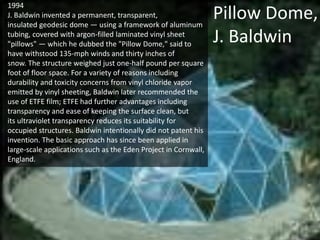1994
J. Baldwin invented a permanent, transparent,
insulated geodesic dome — using a framework of aluminum
tubing, covered with argon-filled laminated vinyl sheet
"pillows" — which he dubbed the "Pillow Dome," said to
have withstood 135-mph winds and thirty inches of
snow. The structure weighed just one-half pound per square
foot of floor space. For a variety of reasons including
durability and toxicity concerns from vinyl chloride vapor
emitted by vinyl sheeting, Baldwin later recommended the
use of ETFE film; ETFE had further advantages including
transparency and ease of keeping the surface clean, but
its ultraviolet transparency reduces its suitability for
occupied structures. Baldwin intentionally did not patent his
invention. The basic approach has since been applied in
large-scale applications such as the Eden Project in Cornwall,
England.

Pillow Dome,
J. Baldwin

 