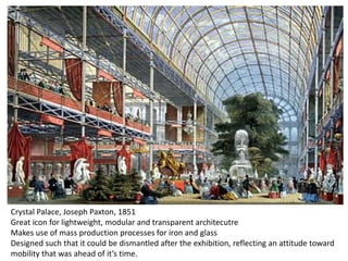 Crystal Palace, Joseph Paxton, 1851
Great icon for lightweight, modular and transparent architecutre
Makes use of mass production processes for iron and glass
Designed such that it could be dismantled after the exhibition, reflecting an attitude toward
mobility that was ahead of it’s time.

 