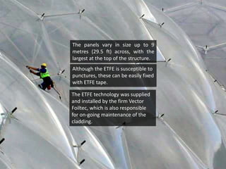 The panels vary in size up to 9
metres (29.5 ft) across, with the
largest at the top of the structure.
Although the ETFE is susceptible to
punctures, these can be easily fixed
with ETFE tape.

The ETFE technology was supplied
and installed by the firm Vector
Foiltec, which is also responsible
for on-going maintenance of the
cladding.

 