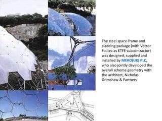 The steel space-frame and
cladding package (with Vector
Foiltec as ETFE subcontractor)
was designed, supplied and
installed by MERO(UK) PLC,
who also jointly developed the
overall scheme geometry with
the architect, Nicholas
Grimshaw & Partners

 