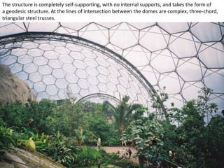 The structure is completely self-supporting, with no internal supports, and takes the form of
a geodesic structure. At the lines of intersection between the domes are complex, three-chord,
triangular steel trusses.

 