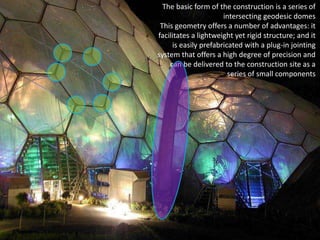 The basic form of the construction is a series of
intersecting geodesic domes
This geometry offers a number of advantages: it
facilitates a lightweight yet rigid structure; and it
is easily prefabricated with a plug-in jointing
system that offers a high degree of precision and
can be delivered to the construction site as a
series of small components

 