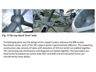 A challenging point was the design of the support system. Because the 800 m long
foundation varies, each of the 187 support points is geometrically different. The supporting
construction also consists of tubes with diameters of 193 mm which are welded together .
The connecting top chord beams and diagonals are bolted together. The base plates are
fixed to the foundation by anchor bolts M27 and M36 and the horizontal forces are
transferred by shear blocks.

 
