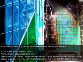 Many different kinds of glass have recently entered the construction industry
Photochromic glass : responds to light
Thermochromic glass : responds to heat
Electrochromic technology changes the transparency of glass partitions or cladding from clear to
opaque by passing low voltage electrical charges across microscopically thin coating on surface

 