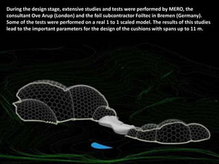 During the design stage, extensive studies and tests were performed by MERO, the
consultant Ove Arup (London) and the foil subcontractor Foiltec in Bremen (Germany).
Some of the tests were performed on a real 1 to 1 scaled model. The results of this studies
lead to the important parameters for the design of the cushions with spans up to 11 m.

 