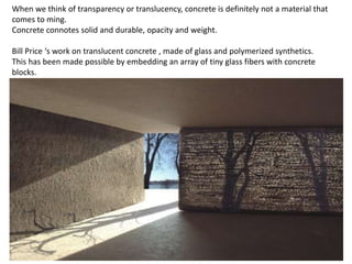 When we think of transparency or translucency, concrete is definitely not a material that
comes to ming.
Concrete connotes solid and durable, opacity and weight.
Bill Price ‘s work on translucent concrete , made of glass and polymerized synthetics.
This has been made possible by embedding an array of tiny glass fibers with concrete
blocks.

 