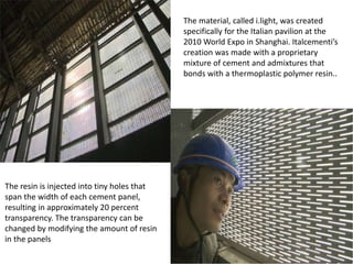 The material, called i.light, was created
specifically for the Italian pavilion at the
2010 World Expo in Shanghai. Italcementi’s
creation was made with a proprietary
mixture of cement and admixtures that
bonds with a thermoplastic polymer resin..

The resin is injected into tiny holes that
span the width of each cement panel,
resulting in approximately 20 percent
transparency. The transparency can be
changed by modifying the amount of resin
in the panels

 