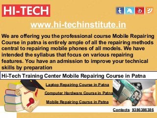 www.hi-techinstitute.in
We are offering you the professional course Mobile Repairing
Course in patna is entirely ample of all the repairing methods
central to repairing mobile phones of all models. We have
intended the syllabus that focus on various repairing
features. You have an admission to improve your technical
skills by preparation
Hi-Tech Training Center Mobile Repairing Course in Patna
Laptop Repairing Course in Patna
Computer Hardware Course in Patna
Mobile Repairing Course in Patna
Contacts: 9386386386
 
