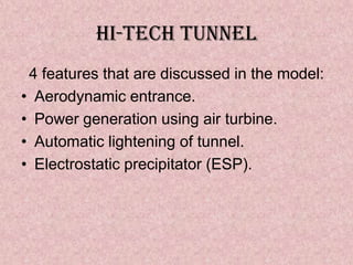 Hi-TECH TUNNEL
 4 features that are discussed in the model:
• Aerodynamic entrance.
• Power generation using air turbine.
• Automatic lightening of tunnel.
• Electrostatic precipitator (ESP).
 