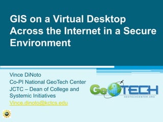 GIS on a Virtual Desktop Across the Internet in a Secure Environment Vince DiNoto Co-PI National GeoTech Center JCTC – Dean of College and Systemic Initiatives Vince.dinoto@kctcs.edu 